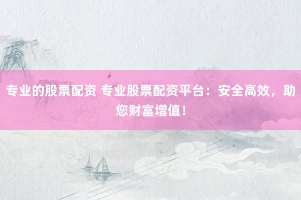 专业的股票配资 专业股票配资平台：安全高效，助您财富增值！