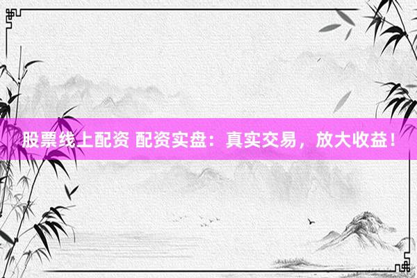 股票线上配资 配资实盘：真实交易，放大收益！