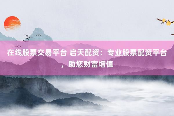 在线股票交易平台 启天配资：专业股票配资平台，助您财富增值