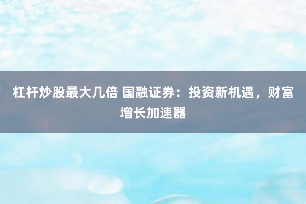 杠杆炒股最大几倍 国融证券：投资新机遇，财富增长加速器