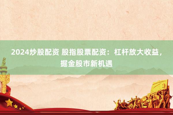 2024炒股配资 股指股票配资：杠杆放大收益，掘金股市新机遇