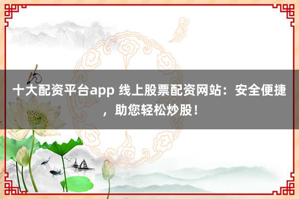 十大配资平台app 线上股票配资网站：安全便捷，助您轻松炒股！
