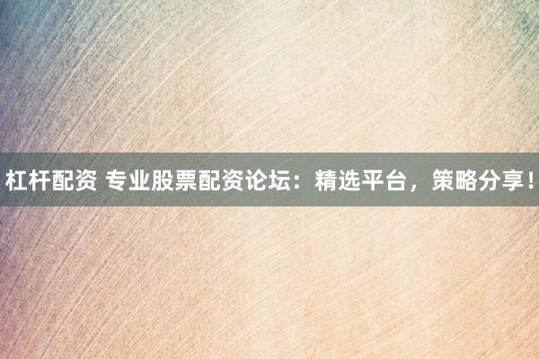 杠杆配资 专业股票配资论坛：精选平台，策略分享！