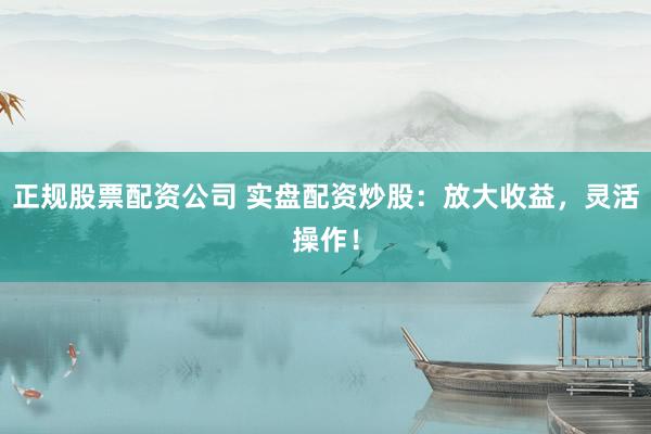 正规股票配资公司 实盘配资炒股：放大收益，灵活操作！