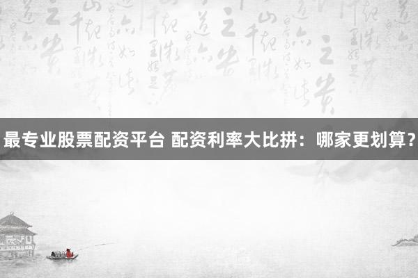 最专业股票配资平台 配资利率大比拼：哪家更划算？