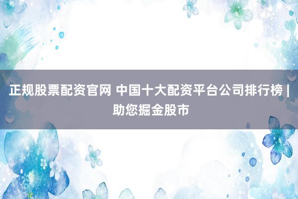 正规股票配资官网 中国十大配资平台公司排行榜 | 助您掘金股市