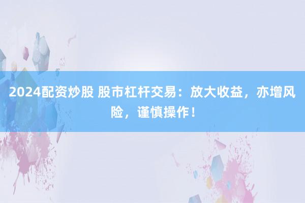2024配资炒股 股市杠杆交易：放大收益，亦增风险，谨慎操作！