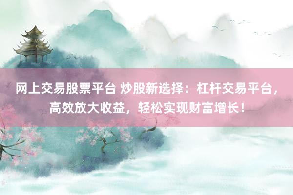 网上交易股票平台 炒股新选择：杠杆交易平台，高效放大收益，轻松实现财富增长！