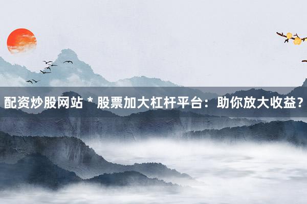 配资炒股网站 * 股票加大杠杆平台：助你放大收益？