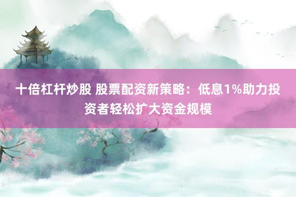 十倍杠杆炒股 股票配资新策略：低息1%助力投资者轻松扩大资金规模