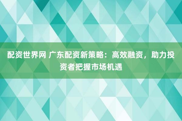 配资世界网 广东配资新策略：高效融资，助力投资者把握市场机遇