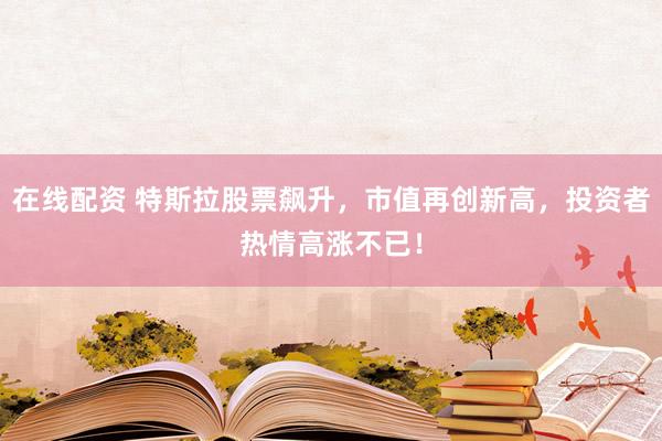 在线配资 特斯拉股票飙升，市值再创新高，投资者热情高涨不已！