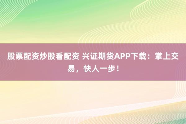 股票配资炒股看配资 兴证期货APP下载：掌上交易，快人一步！