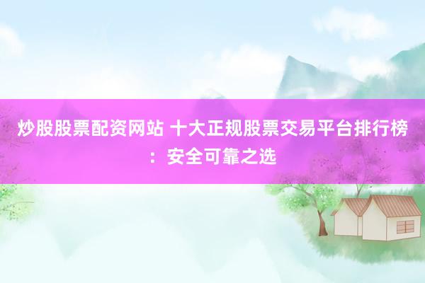 炒股股票配资网站 十大正规股票交易平台排行榜：安全可靠之选