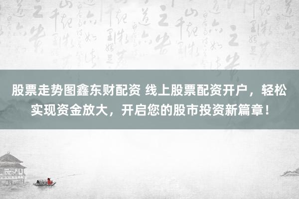 股票走势图鑫东财配资 线上股票配资开户，轻松实现资金放大，开启您的股市投资新篇章！