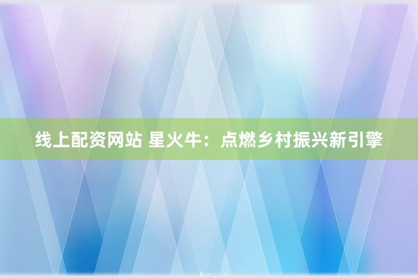 线上配资网站 星火牛：点燃乡村振兴新引擎
