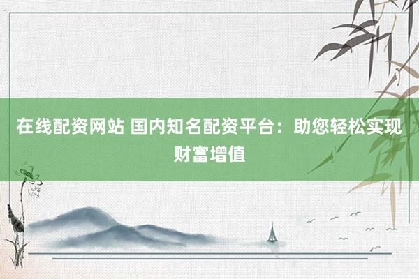 在线配资网站 国内知名配资平台：助您轻松实现财富增值