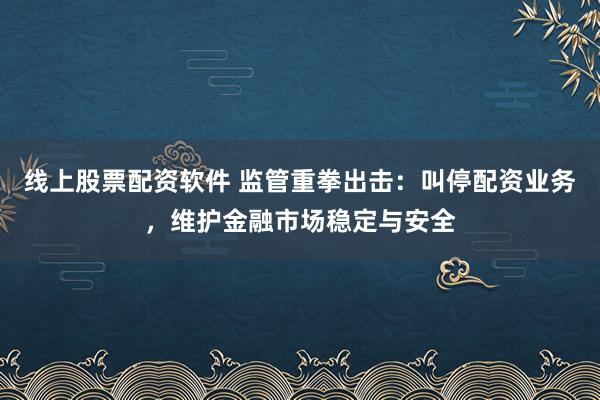 线上股票配资软件 监管重拳出击：叫停配资业务，维护金融市场稳定与安全