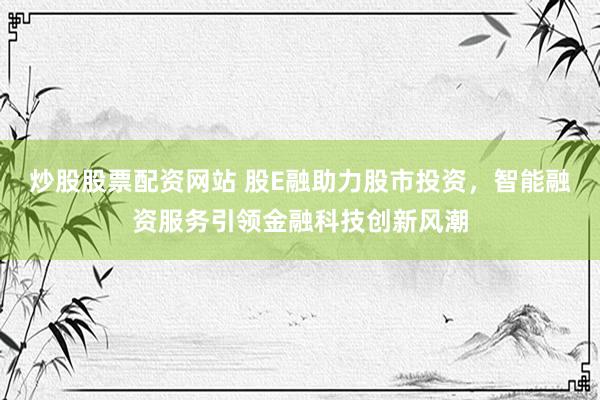 炒股股票配资网站 股E融助力股市投资，智能融资服务引领金融科技创新风潮