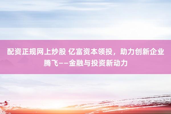 配资正规网上炒股 亿富资本领投，助力创新企业腾飞——金融与投资新动力