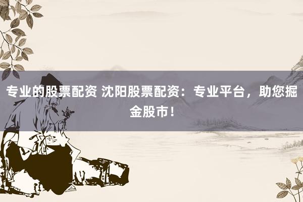专业的股票配资 沈阳股票配资：专业平台，助您掘金股市！