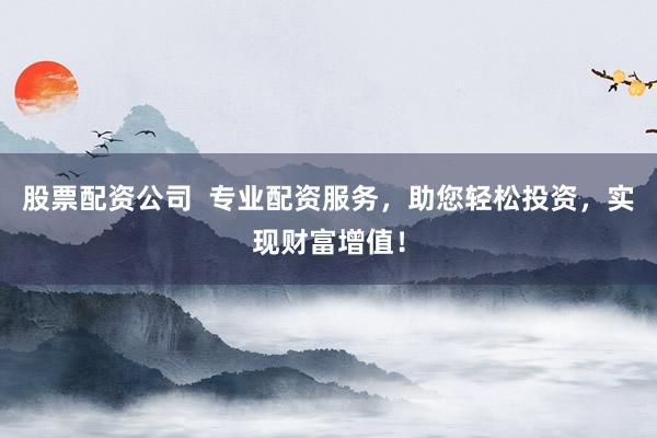 股票配资公司  专业配资服务，助您轻松投资，实现财富增值！