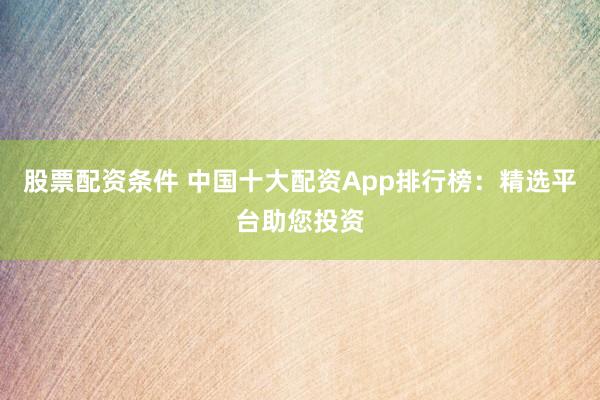 股票配资条件 中国十大配资App排行榜：精选平台助您投资