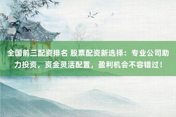 全国前三配资排名 股票配资新选择：专业公司助力投资，资金灵活配置，盈利机会不容错过！