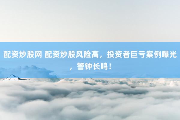 配资炒股网 配资炒股风险高，投资者巨亏案例曝光，警钟长鸣！