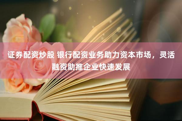 证券配资炒股 银行配资业务助力资本市场，灵活融资助推企业快速发展