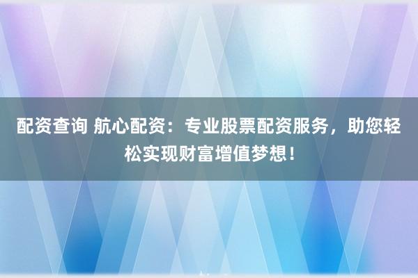配资查询 航心配资：专业股票配资服务，助您轻松实现财富增值梦想！