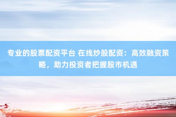 专业的股票配资平台 在线炒股配资：高效融资策略，助力投资者把握股市机遇