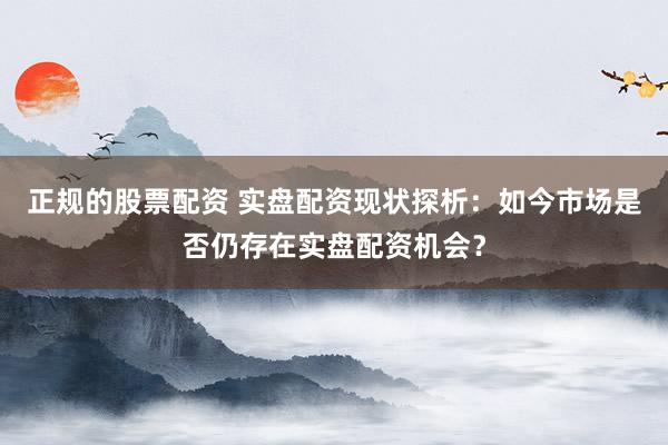 正规的股票配资 实盘配资现状探析：如今市场是否仍存在实盘配资机会？
