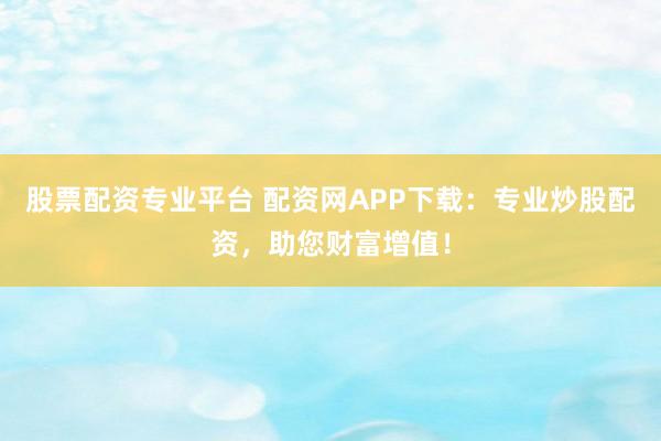 股票配资专业平台 配资网APP下载：专业炒股配资，助您财富增值！