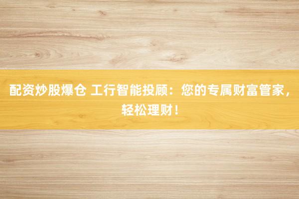 配资炒股爆仓 工行智能投顾：您的专属财富管家，轻松理财！