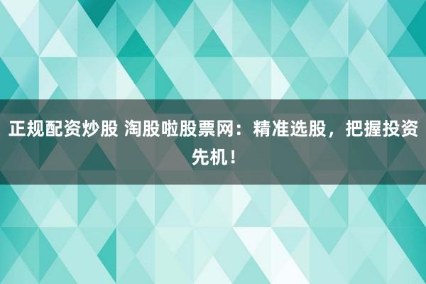 正规配资炒股 淘股啦股票网：精准选股，把握投资先机！