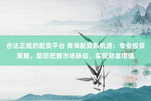 合法正规的配资平台 青海配资新机遇：专业投资策略，助您把握市场脉动，实现财富增值