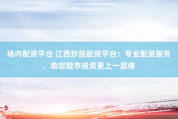 场内配资平台 江西炒股配资平台：专业配资服务，助您股市投资更上一层楼