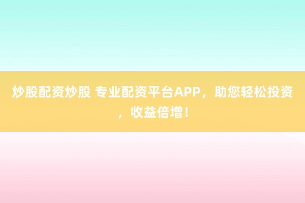 炒股配资炒股 专业配资平台APP，助您轻松投资，收益倍增！