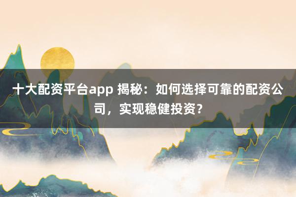 十大配资平台app 揭秘：如何选择可靠的配资公司，实现稳健投资？
