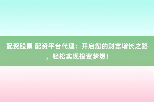 配资股票 配资平台代理：开启您的财富增长之路，轻松实现投资梦想！