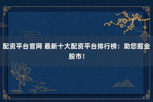配资平台官网 最新十大配资平台排行榜：助您掘金股市！