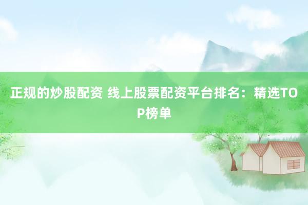 正规的炒股配资 线上股票配资平台排名：精选TOP榜单