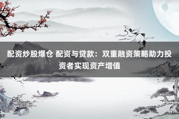 配资炒股爆仓 配资与贷款：双重融资策略助力投资者实现资产增值