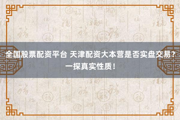 全国股票配资平台 天津配资大本营是否实盘交易？一探真实性质！