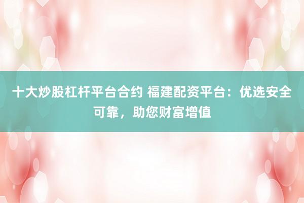 十大炒股杠杆平台合约 福建配资平台：优选安全可靠，助您财富增值