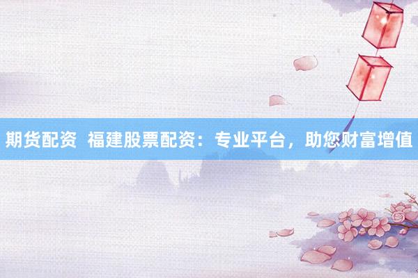 期货配资  福建股票配资：专业平台，助您财富增值