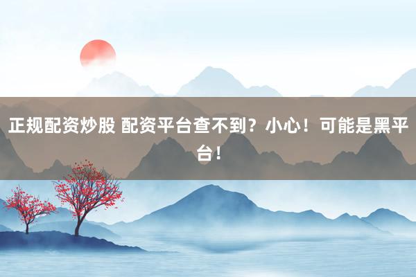 正规配资炒股 配资平台查不到？小心！可能是黑平台！