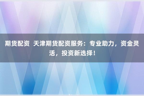 期货配资  天津期货配资服务：专业助力，资金灵活，投资新选择！