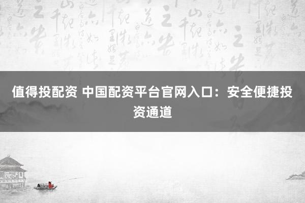 值得投配资 中国配资平台官网入口：安全便捷投资通道